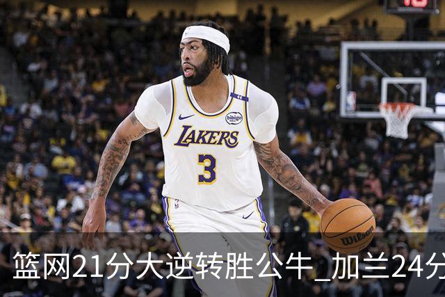 篮网21分大逆转胜公牛 加兰24分骑士险胜猛龙
